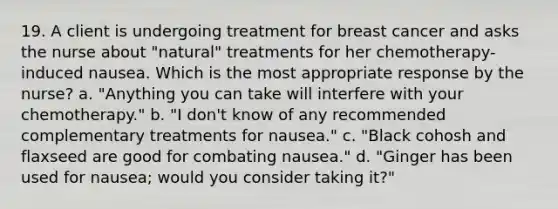 19. A client is undergoing treatment for breast cancer and asks the nurse about "natural" treatments for her chemotherapy-induced nausea. Which is the most appropriate response by the nurse? a. "Anything you can take will interfere with your chemotherapy." b. "I don't know of any recommended complementary treatments for nausea." c. "Black cohosh and flaxseed are good for combating nausea." d. "Ginger has been used for nausea; would you consider taking it?"