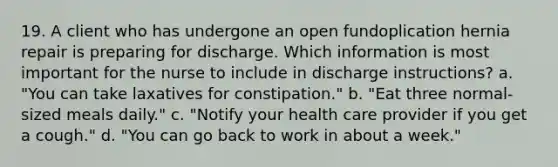 19. A client who has undergone an open fundoplication hernia repair is preparing for discharge. Which information is most important for the nurse to include in discharge instructions? a. "You can take laxatives for constipation." b. "Eat three normal-sized meals daily." c. "Notify your health care provider if you get a cough." d. "You can go back to work in about a week."