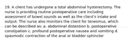 19. A client has undergone a total abdominal hysterectomy. The nurse is providing routine postoperative care including assessment of bowel sounds as well as the client's intake and output. The nurse also monitors the client for tenesmus, which can be described as: a. abdominal distention b. postoperative constipation c. profound postoperative nausea and vomiting d. spasmodic contraction of the anal or bladder sphincter