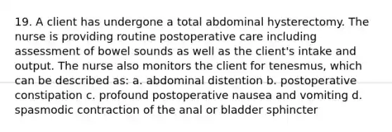 19. A client has undergone a total abdominal hysterectomy. The nurse is providing routine postoperative care including assessment of bowel sounds as well as the client's intake and output. The nurse also monitors the client for tenesmus, which can be described as: a. abdominal distention b. postoperative constipation c. profound postoperative nausea and vomiting d. spasmodic contraction of the anal or bladder sphincter