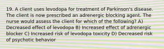 19. A client uses levodopa for treatment of Parkinson's disease. The client is now prescribed an adrenergic blocking agent. The nurse would assess the client for which of the following? A) Decreased effect of levodopa B) Increased effect of adrenergic blocker C) Increased risk of levodopa toxicity D) Decreased risk of psychotic behavior