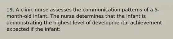 19. A clinic nurse assesses the communication patterns of a 5-month-old infant. The nurse determines that the infant is demonstrating the highest level of developmental achievement expected if the infant: