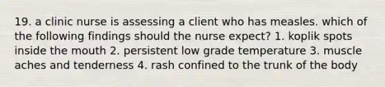 19. a clinic nurse is assessing a client who has measles. which of the following findings should the nurse expect? 1. koplik spots inside the mouth 2. persistent low grade temperature 3. muscle aches and tenderness 4. rash confined to the trunk of the body