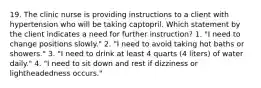 19. The clinic nurse is providing instructions to a client with hypertension who will be taking captopril. Which statement by the client indicates a need for further instruction? 1. "I need to change positions slowly." 2. "I need to avoid taking hot baths or showers." 3. "I need to drink at least 4 quarts (4 liters) of water daily." 4. "I need to sit down and rest if dizziness or lightheadedness occurs."