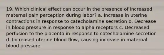 19. Which clinical effect can occur in the presence of increased maternal pain perception during labor? a. Increase in uterine contractions in response to catecholamine secretion b. Decrease in blood pressure in response to alpha receptors c. Decreased perfusion to the placenta in response to catecholamine secretion d. Increased uterine blood flow, causing increase in maternal blood pressure