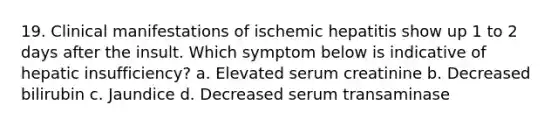 19. Clinical manifestations of ischemic hepatitis show up 1 to 2 days after the insult. Which symptom below is indicative of hepatic insufficiency? a. Elevated serum creatinine b. Decreased bilirubin c. Jaundice d. Decreased serum transaminase