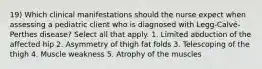 19) Which clinical manifestations should the nurse expect when assessing a pediatric client who is diagnosed with Legg-Calvé-Perthes disease? Select all that apply. 1. Limited abduction of the affected hip 2. Asymmetry of thigh fat folds 3. Telescoping of the thigh 4. Muscle weakness 5. Atrophy of the muscles