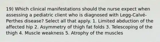 19) Which clinical manifestations should the nurse expect when assessing a pediatric client who is diagnosed with Legg-Calvé-Perthes disease? Select all that apply. 1. Limited abduction of the affected hip 2. Asymmetry of thigh fat folds 3. Telescoping of the thigh 4. Muscle weakness 5. Atrophy of the muscles