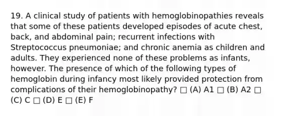 19. A clinical study of patients with hemoglobinopathies reveals that some of these patients developed episodes of acute chest, back, and abdominal pain; recurrent infections with Streptococcus pneumoniae; and chronic anemia as children and adults. They experienced none of these problems as infants, however. The presence of which of the following types of hemoglobin during infancy most likely provided protection from complications of their hemoglobinopathy? □ (A) A1 □ (B) A2 □ (C) C □ (D) E □ (E) F