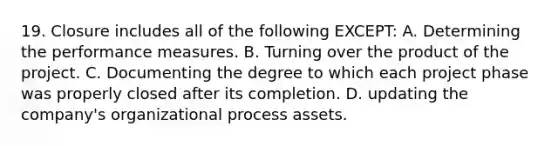 19. Closure includes all of the following EXCEPT: A. Determining the performance measures. B. Turning over the product of the project. C. Documenting the degree to which each project phase was properly closed after its completion. D. updating the company's organizational process assets.