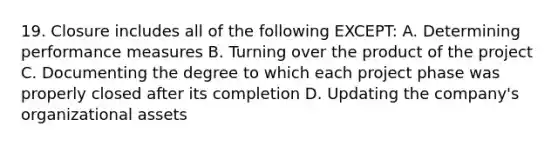 19. Closure includes all of the following EXCEPT: A. Determining performance measures B. Turning over the product of the project C. Documenting the degree to which each project phase was properly closed after its completion D. Updating the company's organizational assets