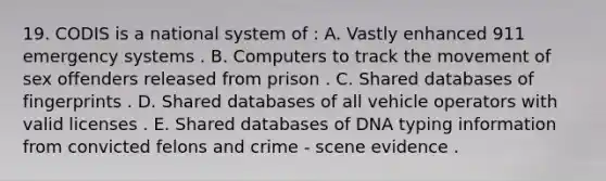 19. CODIS is a national system of : A. Vastly enhanced 911 emergency systems . B. Computers to track the movement of sex offenders released from prison . C. Shared databases of fingerprints . D. Shared databases of all vehicle operators with valid licenses . E. Shared databases of DNA typing information from convicted felons and crime - scene evidence .