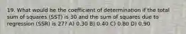 19. What would be the coefficient of determination if the total sum of squares (SST) is 30 and the sum of squares due to regression (SSR) is 27? A) 0.30 B) 0.40 C) 0.80 D) 0.90