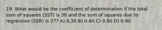 19. What would be the coefficient of determination if the total sum of squares (SST) is 30 and the sum of squares due to regression (SSR) is 27? A) 0.30 B) 0.40 C) 0.80 D) 0.90