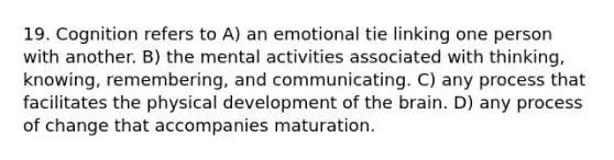 19. Cognition refers to A) an emotional tie linking one person with another. B) the mental activities associated with thinking, knowing, remembering, and communicating. C) any process that facilitates the physical development of the brain. D) any process of change that accompanies maturation.