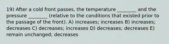 19) After a cold front passes, the temperature ________ and the pressure ________ (relative to the conditions that existed prior to the passage of the front). A) increases; increases B) increases; decreases C) decreases; increases D) decreases; decreases E) remain unchanged; decreases