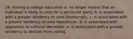 19. Having a college education a. no longer means that an individual is likely to vote for a particular party. b. is associated with a greater tendency to vote Democratic. c. is associated with a greater tendency to vote Republican. d. is associated with opposition to cultural liberalism. e. is associated with a greater tendency to abstain from voting.