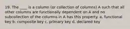 19. The ____ is a column (or collection of columns) A such that all other columns are functionally dependent on A and no subcollection of the columns in A has this property.​ a. ​functional key b. composite key​ c. ​primary key d. ​declared key