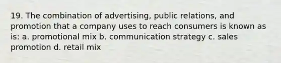 19. The combination of advertising, public relations, and promotion that a company uses to reach consumers is known as is: a. promotional mix b. communication strategy c. sales promotion d. retail mix