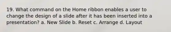 19. What command on the Home ribbon enables a user to change the design of a slide after it has been inserted into a presentation? a. New Slide b. Reset c. Arrange d. Layout