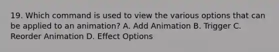 19. Which command is used to view the various options that can be applied to an animation? A. Add Animation B. Trigger C. Reorder Animation D. Effect Options