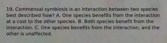 19. Commensal symbiosis is an interaction between two species best described how? A. One species benefits from the interaction at a cost to the other species. B. Both species benefit from the interaction. C. One species benefits from the interaction, and the other is unaffected.