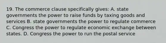 19. The commerce clause specifically gives: A. state governments the power to raise funds by taxing goods and services B. state governments the power to regulate commerce C. Congress the power to regulate economic exchange between states. D. Congress the power to run the postal service