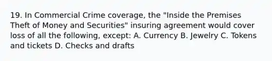 19. In Commercial Crime coverage, the "Inside the Premises Theft of Money and Securities" insuring agreement would cover loss of all the following, except: A. Currency B. Jewelry C. Tokens and tickets D. Checks and drafts