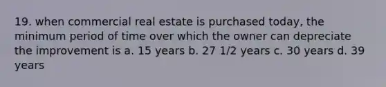 19. when commercial real estate is purchased today, the minimum period of time over which the owner can depreciate the improvement is a. 15 years b. 27 1/2 years c. 30 years d. 39 years