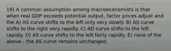 19) A common assumption among macroeconomists is that when real GDP exceeds potential output, factor prices adjust and the A) AS curve shifts to the left only very slowly. B) AS curve shifts to the right very rapidly. C) AD curve shifts to the left rapidly. D) AS curve shifts to the left fairly rapidly. E) none of the above-- the AS curve remains unchanged.