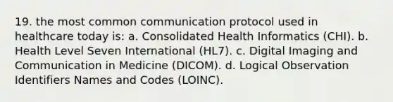 19. the most common communication protocol used in healthcare today is: a. Consolidated Health Informatics (CHI). b. Health Level Seven International (HL7). c. Digital Imaging and Communication in Medicine (DICOM). d. Logical Observation Identifiers Names and Codes (LOINC).