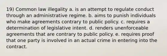 19) Common law illegality a. is an attempt to regulate conduct through an administrative regime. b. aims to punish individuals who make agreements contrary to public policy. c. requires a determination of legislative intent. d. renders unenforceable agreements that are contrary to public policy. e. requires proof that one party is involved in an actual crime in entering into the contract.