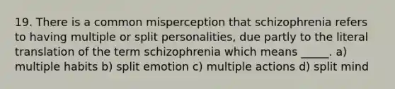 19. There is a common misperception that schizophrenia refers to having multiple or split personalities, due partly to the literal translation of the term schizophrenia which means _____. a) multiple habits b) split emotion c) multiple actions d) split mind