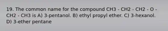 19. The common name for the compound CH3 - CH2 - CH2 - O - CH2 - CH3 is A) 3-pentanol. B) ethyl propyl ether. C) 3-hexanol. D) 3-ether pentane