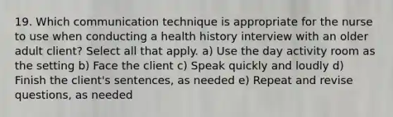 19. Which communication technique is appropriate for the nurse to use when conducting a health history interview with an older adult client? Select all that apply. a) Use the day activity room as the setting b) Face the client c) Speak quickly and loudly d) Finish the client's sentences, as needed e) Repeat and revise questions, as needed