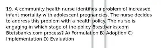 19. A community health nurse identifies a problem of increased infant mortality with adolescent pregnancies. The nurse decides to address this problem with a health policy. The nurse is engaging in which stage of the policy Btestbanks.com Btetsbanks.com process? A) Formulation B) Adoption C) Implementation D) Evaluation