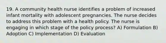 19. A community health nurse identifies a problem of increased infant mortality with adolescent pregnancies. The nurse decides to address this problem with a health policy. The nurse is engaging in which stage of the policy process? A) Formulation B) Adoption C) Implementation D) Evaluation