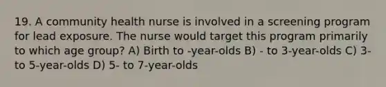 19. A community health nurse is involved in a screening program for lead exposure. The nurse would target this program primarily to which age group? A) Birth to -year-olds B) - to 3-year-olds C) 3- to 5-year-olds D) 5- to 7-year-olds