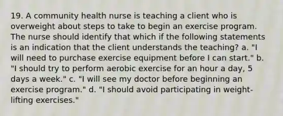 19. A community health nurse is teaching a client who is overweight about steps to take to begin an exercise program. The nurse should identify that which if the following statements is an indication that the client understands the teaching? a. "I will need to purchase exercise equipment before I can start." b. "I should try to perform aerobic exercise for an hour a day, 5 days a week." c. "I will see my doctor before beginning an exercise program." d. "I should avoid participating in weight-lifting exercises."