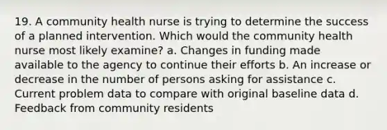 19. A community health nurse is trying to determine the success of a planned intervention. Which would the community health nurse most likely examine? a. Changes in funding made available to the agency to continue their efforts b. An increase or decrease in the number of persons asking for assistance c. Current problem data to compare with original baseline data d. Feedback from community residents