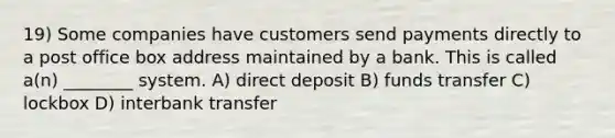 19) Some companies have customers send payments directly to a post office box address maintained by a bank. This is called a(n) ________ system. A) direct deposit B) funds transfer C) lockbox D) interbank transfer