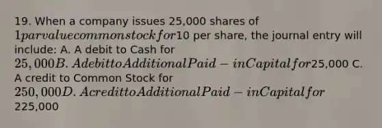 19. When a company issues 25,000 shares of 1 par value common stock for10 per share, the journal entry will include: A. A debit to Cash for 25,000 B. A debit to Additional Paid-in Capital for25,000 C. A credit to Common Stock for 250,000 D. A credit to Additional Paid-in Capital for225,000