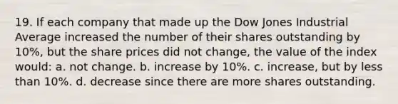 19. If each company that made up the Dow Jones Industrial Average increased the number of their shares outstanding by 10%, but the share prices did not change, the value of the index would: a. not change. b. increase by 10%. c. increase, but by <a href='https://www.questionai.com/knowledge/k7BtlYpAMX-less-than' class='anchor-knowledge'>less than</a> 10%. d. decrease since there are more shares outstanding.