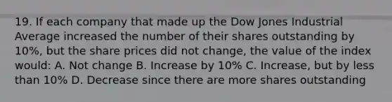 19. If each company that made up the Dow Jones Industrial Average increased the number of their shares outstanding by 10%, but the share prices did not change, the value of the index would: A. Not change B. Increase by 10% C. Increase, but by <a href='https://www.questionai.com/knowledge/k7BtlYpAMX-less-than' class='anchor-knowledge'>less than</a> 10% D. Decrease since there are more shares outstanding