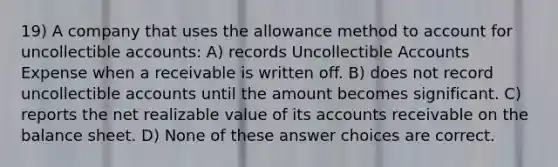 19) A company that uses the allowance method to account for uncollectible accounts: A) records Uncollectible Accounts Expense when a receivable is written off. B) does not record uncollectible accounts until the amount becomes significant. C) reports the net realizable value of its accounts receivable on the balance sheet. D) None of these answer choices are correct.