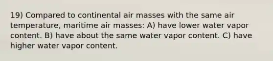 19) Compared to continental <a href='https://www.questionai.com/knowledge/kxxue2ni5z-air-masses' class='anchor-knowledge'>air masses</a> with the same air temperature, maritime air masses: A) have lower water vapor content. B) have about the same water vapor content. C) have higher water vapor content.