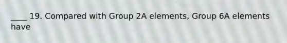 ____ 19. Compared with Group 2A elements, Group 6A elements have