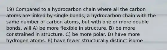 19) Compared to a hydrocarbon chain where all the carbon atoms are linked by single bonds, a hydrocarbon chain with the same number of carbon atoms, but with one or more double bonds, will A) be more flexible in structure. B) be more constrained in structure. C) be more polar. D) have more hydrogen atoms. E) have fewer structurally distinct isome