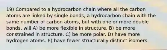 19) Compared to a hydrocarbon chain where all the carbon atoms are linked by single bonds, a hydrocarbon chain with the same number of carbon atoms, but with one or more double bonds, will A) be more flexible in structure. B) be more constrained in structure. C) be more polar. D) have more hydrogen atoms. E) have fewer structurally distinct isomers.