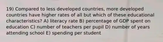 19) Compared to less developed countries, more developed countries have higher rates of all but which of these educational characteristics? A) literacy rate B) percentage of GDP spent on education C) number of teachers per pupil D) number of years attending school E) spending per student